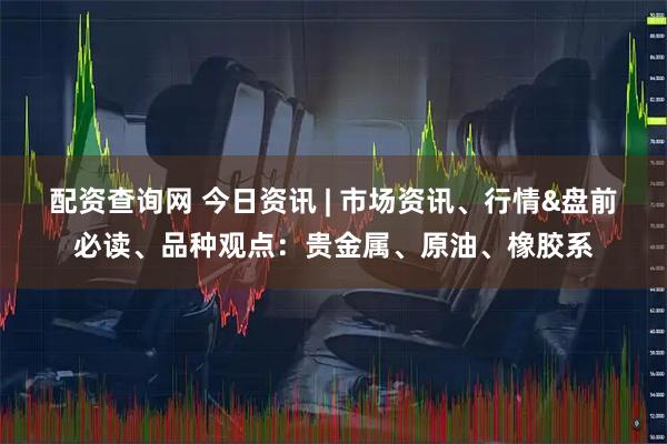 配资查询网 今日资讯 | 市场资讯、行情&盘前必读、品种观点：贵金属、原油、橡胶系