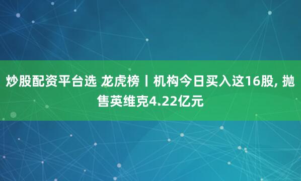 炒股配资平台选 龙虎榜丨机构今日买入这16股, 抛售英维克4.22亿元
