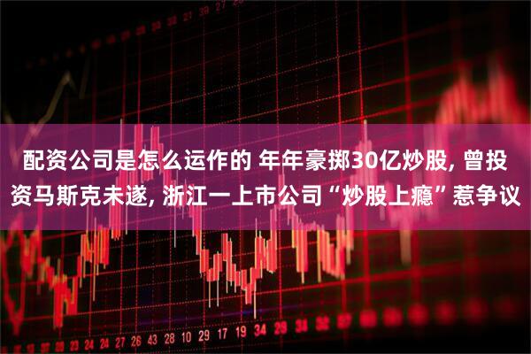 配资公司是怎么运作的 年年豪掷30亿炒股, 曾投资马斯克未遂, 浙江一上市公司“炒股上瘾”惹争议