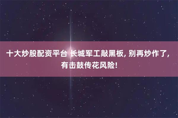 十大炒股配资平台 长城军工敲黑板, 别再炒作了, 有击鼓传花风险!