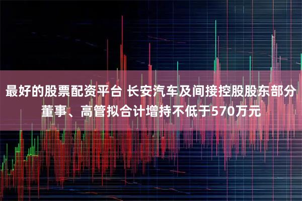 最好的股票配资平台 长安汽车及间接控股股东部分董事、高管拟合计增持不低于570万元