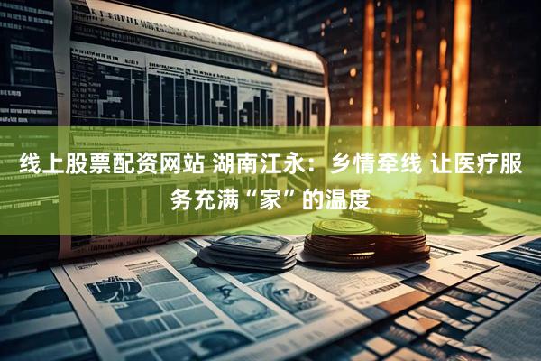 线上股票配资网站 湖南江永：乡情牵线 让医疗服务充满“家”的温度