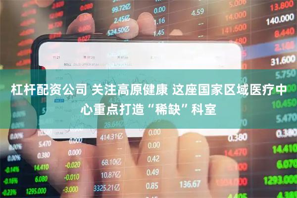 杠杆配资公司 关注高原健康 这座国家区域医疗中心重点打造“稀缺”科室