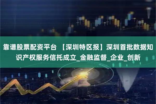 靠谱股票配资平台 【深圳特区报】深圳首批数据知识产权服务信托成立_金融监督_企业_创新