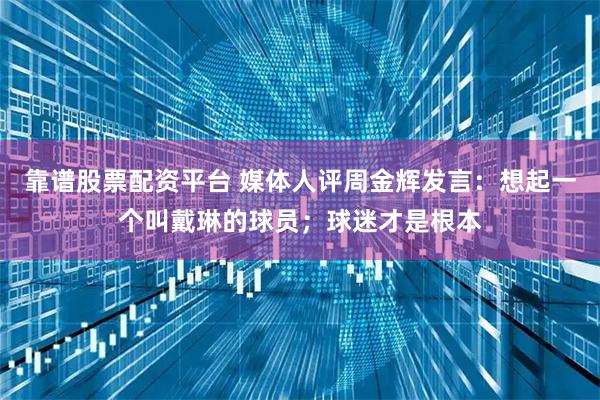 靠谱股票配资平台 媒体人评周金辉发言：想起一个叫戴琳的球员；球迷才是根本