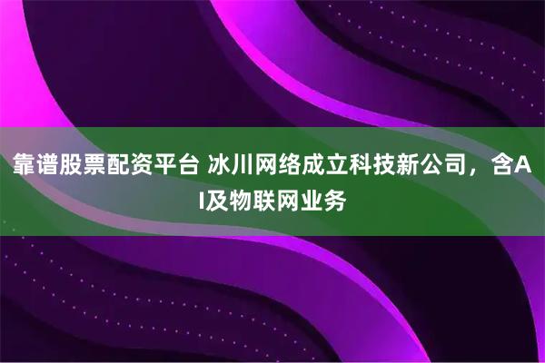 靠谱股票配资平台 冰川网络成立科技新公司，含AI及物联网业务