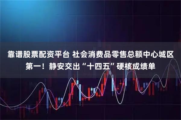 靠谱股票配资平台 社会消费品零售总额中心城区第一！静安交出“十四五”硬核成绩单
