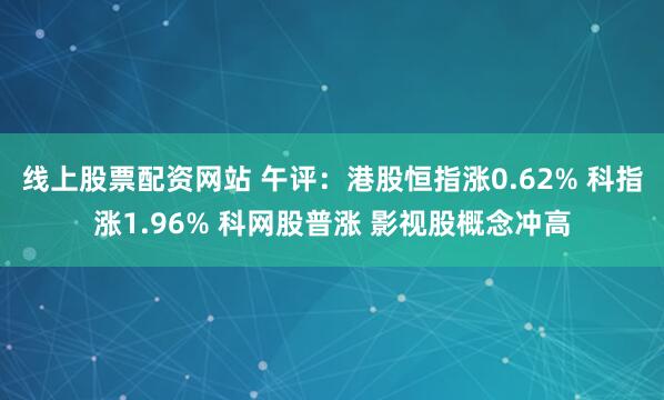 线上股票配资网站 午评：港股恒指涨0.62% 科指涨1.96% 科网股普涨 影视股概念冲高