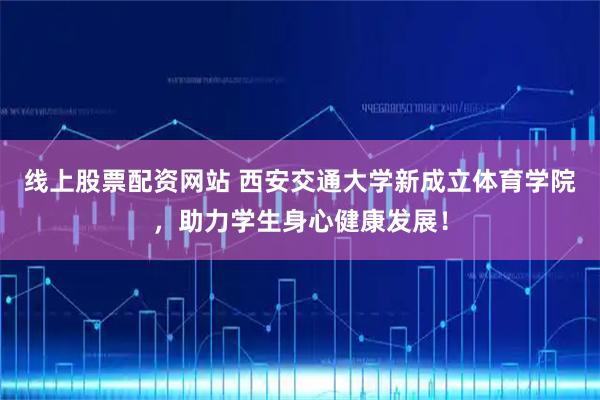 线上股票配资网站 西安交通大学新成立体育学院，助力学生身心健康发展！
