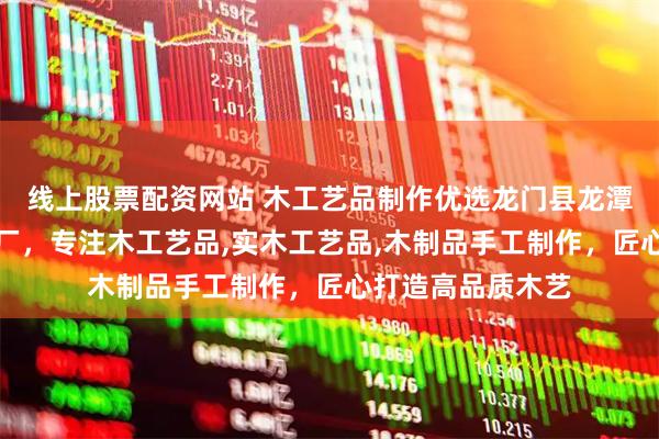 线上股票配资网站 木工艺品制作优选龙门县龙潭镇东洋木工艺品厂，专注木工艺品,实木工艺品,木制品手工制作，匠心打造高品质木艺