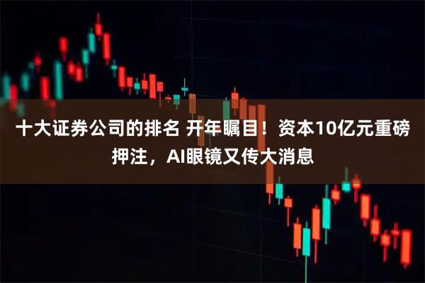 十大证券公司的排名 开年瞩目！资本10亿元重磅押注，AI眼镜又传大消息