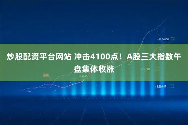 炒股配资平台网站 冲击4100点！A股三大指数午盘集体收涨
