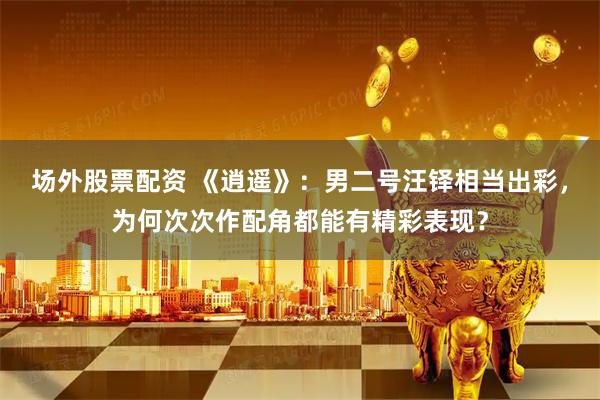 场外股票配资 《逍遥》：男二号汪铎相当出彩，为何次次作配角都能有精彩表现？