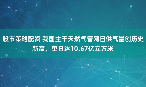 股市策略配资 我国主干天然气管网日供气量创历史新高，单日达10.67亿立方米