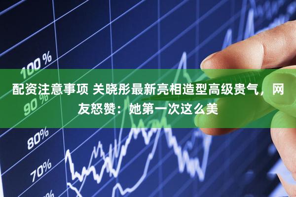 配资注意事项 关晓彤最新亮相造型高级贵气，网友怒赞：她第一次这么美