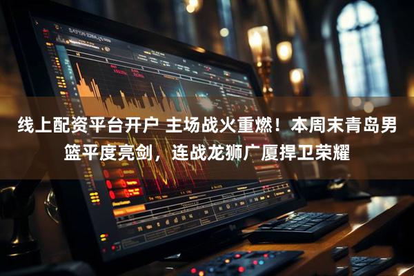 线上配资平台开户 主场战火重燃！本周末青岛男篮平度亮剑，连战龙狮广厦捍卫荣耀