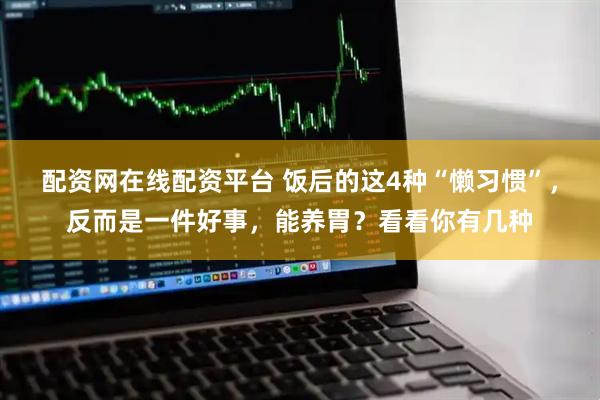 配资网在线配资平台 饭后的这4种“懒习惯”，反而是一件好事，能养胃？看看你有几种