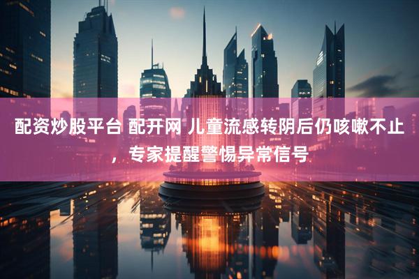 配资炒股平台 配开网 儿童流感转阴后仍咳嗽不止，专家提醒警惕异常信号