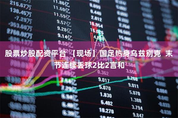 股票炒股配资平台 【现场】国足热身乌兹别克  末节连续丢球2比2言和