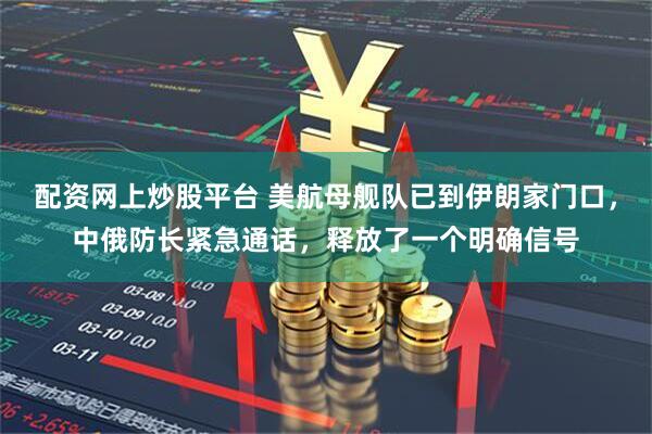 配资网上炒股平台 美航母舰队已到伊朗家门口，中俄防长紧急通话，释放了一个明确信号
