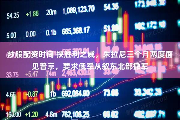 炒股配资时间 挟胜利之威，朱拉尼三个月两度面见普京，要求俄军从叙东北部撤军