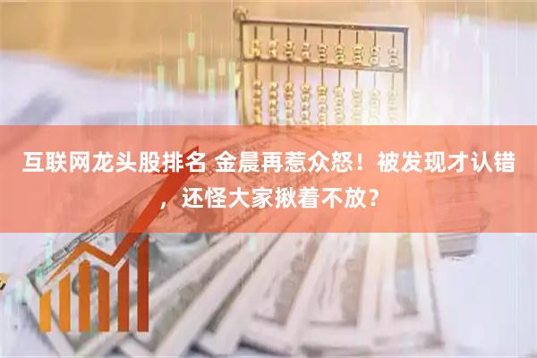 互联网龙头股排名 金晨再惹众怒！被发现才认错，还怪大家揪着不放？