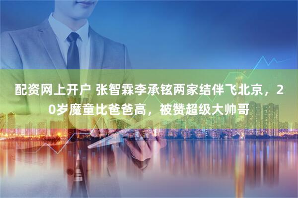配资网上开户 张智霖李承铉两家结伴飞北京，20岁魔童比爸爸高，被赞超级大帅哥