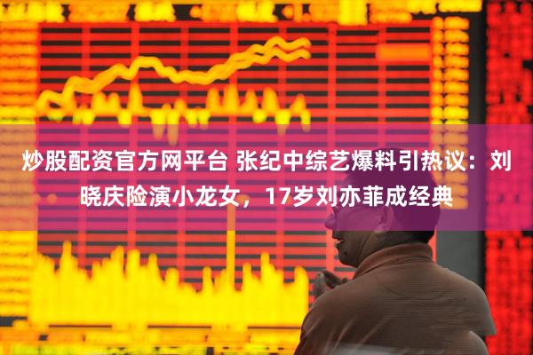 炒股配资官方网平台 张纪中综艺爆料引热议：刘晓庆险演小龙女，17岁刘亦菲成经典