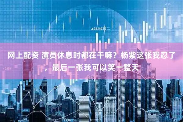 网上配资 演员休息时都在干嘛？杨紫这张我忍了，最后一张我可以笑一整天