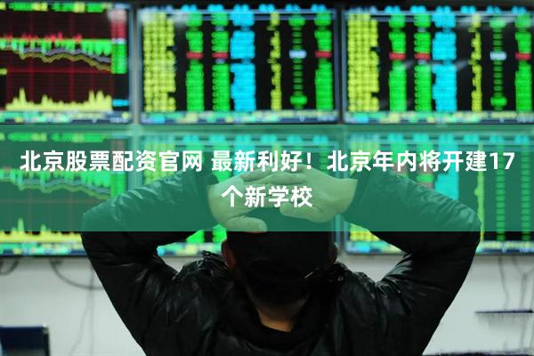 北京股票配资官网 最新利好！北京年内将开建17个新学校