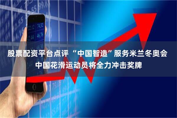 股票配资平台点评 “中国智造”服务米兰冬奥会 中国花滑运动员将全力冲击奖牌