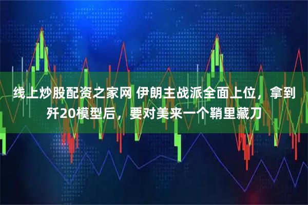 线上炒股配资之家网 伊朗主战派全面上位，拿到歼20模型后，要对美来一个鞘里藏刀