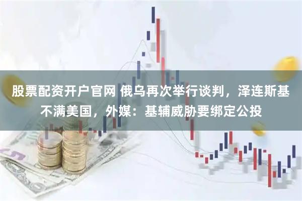 股票配资开户官网 俄乌再次举行谈判，泽连斯基不满美国，外媒：基辅威胁要绑定公投