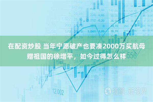 在配资炒股 当年宁愿破产也要凑2000万买航母赠祖国的徐增平，如今过得怎么样