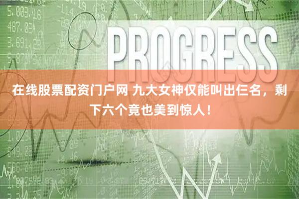 在线股票配资门户网 九大女神仅能叫出仨名，剩下六个竟也美到惊人！