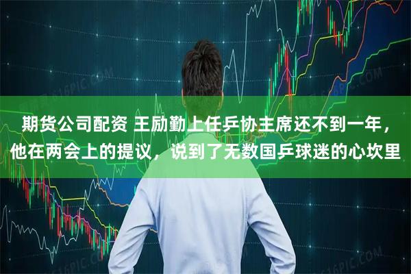期货公司配资 王励勤上任乒协主席还不到一年，他在两会上的提议，说到了无数国乒球迷的心坎里