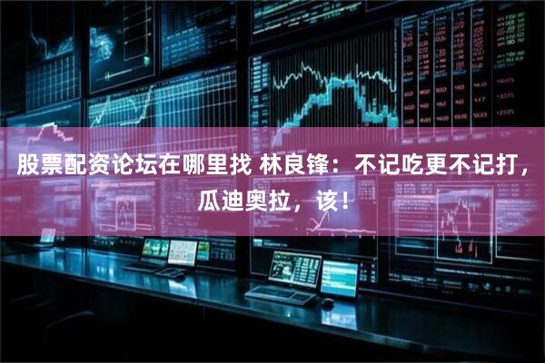 股票配资论坛在哪里找 林良锋：不记吃更不记打，瓜迪奥拉，该！