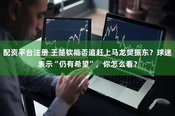 配资平台注册 王楚钦能否追赶上马龙樊振东？球迷表示“仍有希望”，你怎么看？
