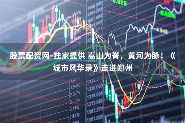股票配资网-独家提供 嵩山为脊，黄河为脉！《城市风华录》走进郑州