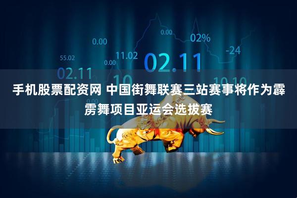 手机股票配资网 中国街舞联赛三站赛事将作为霹雳舞项目亚运会选拔赛