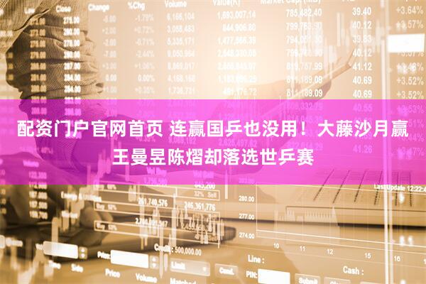 配资门户官网首页 连赢国乒也没用！大藤沙月赢王曼昱陈熠却落选世乒赛