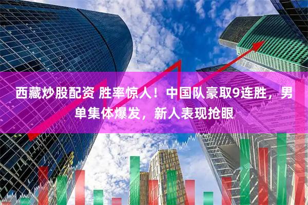 西藏炒股配资 胜率惊人！中国队豪取9连胜，男单集体爆发，新人表现抢眼