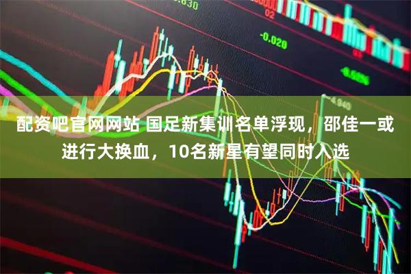配资吧官网网站 国足新集训名单浮现，邵佳一或进行大换血，10名新星有望同时入选