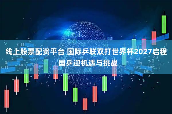 线上股票配资平台 国际乒联双打世界杯2027启程  国乒迎机遇与挑战