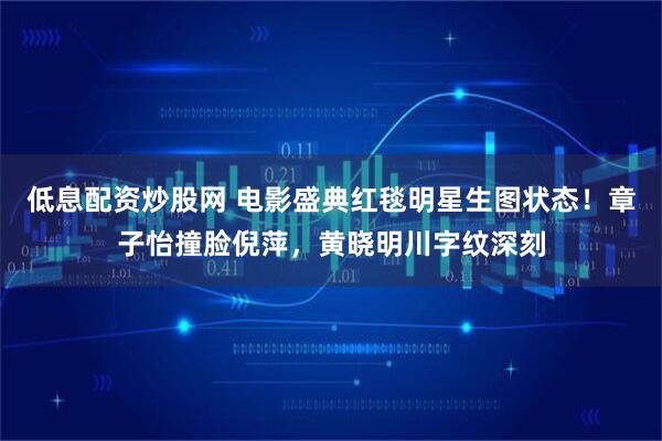 低息配资炒股网 电影盛典红毯明星生图状态！章子怡撞脸倪萍，黄晓明川字纹深刻