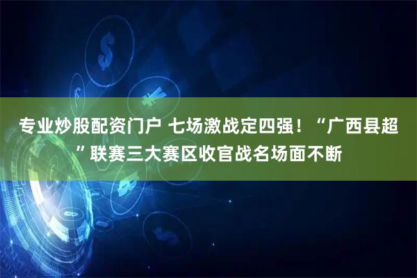专业炒股配资门户 七场激战定四强！“广西县超”联赛三大赛区收官战名场面不断