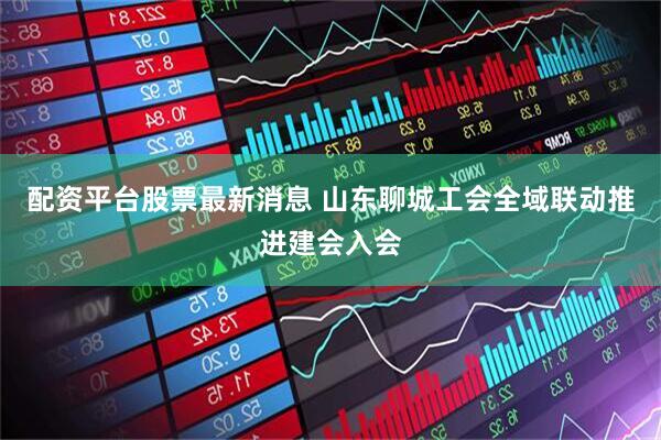 配资平台股票最新消息 山东聊城工会全域联动推进建会入会