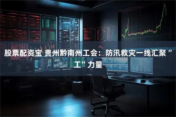 股票配资宝 贵州黔南州工会：防汛救灾一线汇聚“工”力量