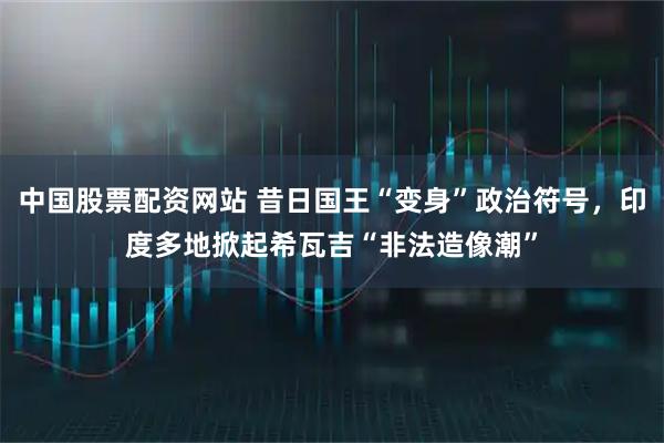 中国股票配资网站 昔日国王“变身”政治符号，印度多地掀起希瓦吉“非法造像潮”