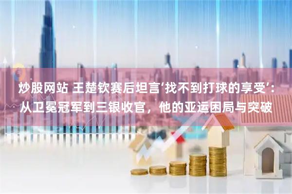 炒股网站 王楚钦赛后坦言‘找不到打球的享受’：从卫冕冠军到三银收官，他的亚运困局与突破